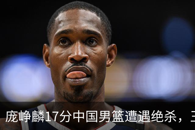 庞峥麟17分中国男篮遭遇绝杀，王俊杰回归男篮依旧害怕紧逼