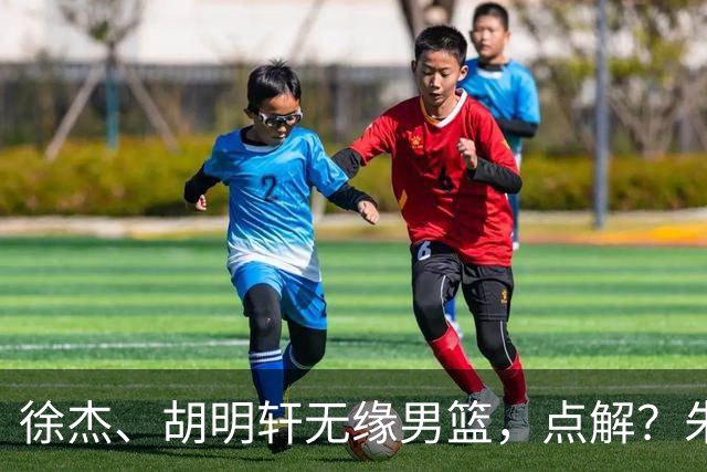 徐杰、胡明轩无缘男篮，点解？朱芳雨进行了解答！