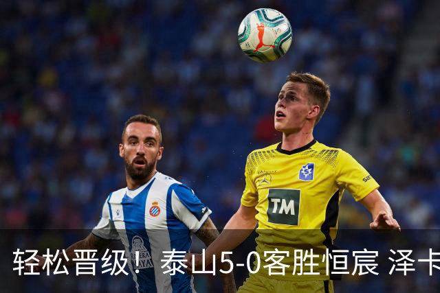 轻松晋级！泰山5-0客胜恒宸 泽卡戴帽陈蒲破门王大雷献助攻